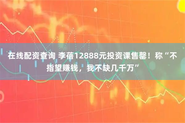 在线配资查询 李蓓12888元投资课售罄！称“不指望赚钱，我不缺几千万”