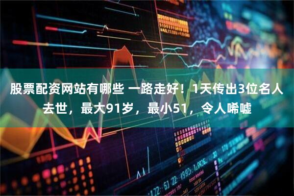 股票配资网站有哪些 一路走好！1天传出3位名人去世，最大91岁，最小51，令人唏嘘