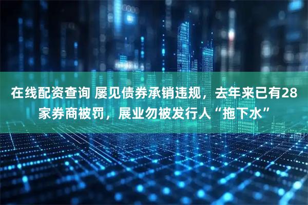 在线配资查询 屡见债券承销违规，去年来已有28家券商被罚，展业勿被发行人“拖下水”