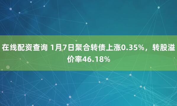 在线配资查询 1月7日聚合转债上涨0.35%，转股溢价率46.18%