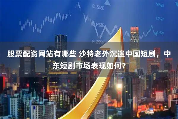 股票配资网站有哪些 沙特老外沉迷中国短剧，中东短剧市场表现如何？