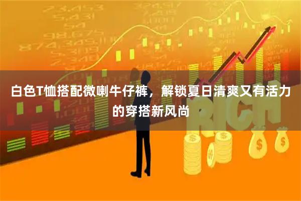 白色T恤搭配微喇牛仔裤，解锁夏日清爽又有活力的穿搭新风尚