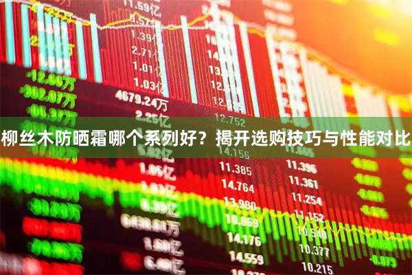 柳丝木防晒霜哪个系列好？揭开选购技巧与性能对比