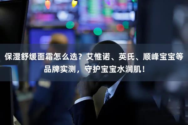 保湿舒缓面霜怎么选？艾惟诺、英氏、顺峰宝宝等品牌实测，守护宝宝水润肌！