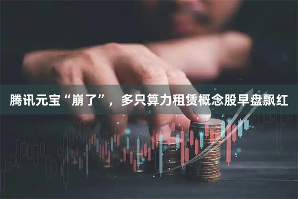 腾讯元宝“崩了”，多只算力租赁概念股早盘飘红