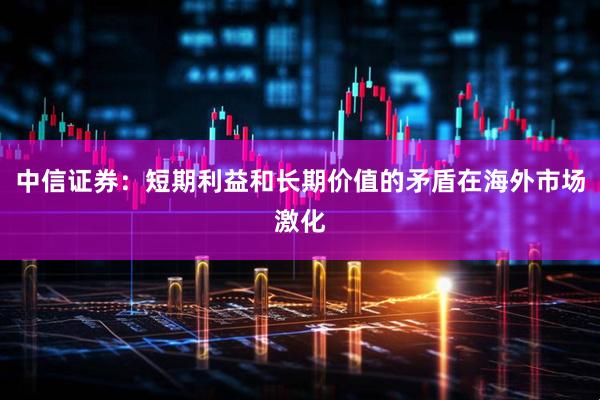 中信证券：短期利益和长期价值的矛盾在海外市场激化