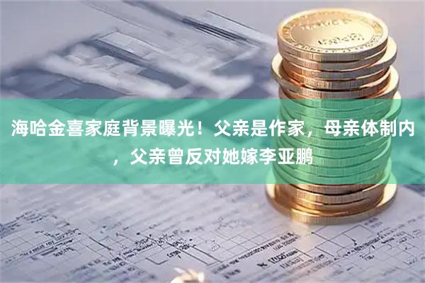 海哈金喜家庭背景曝光！父亲是作家，母亲体制内，父亲曾反对她嫁李亚鹏