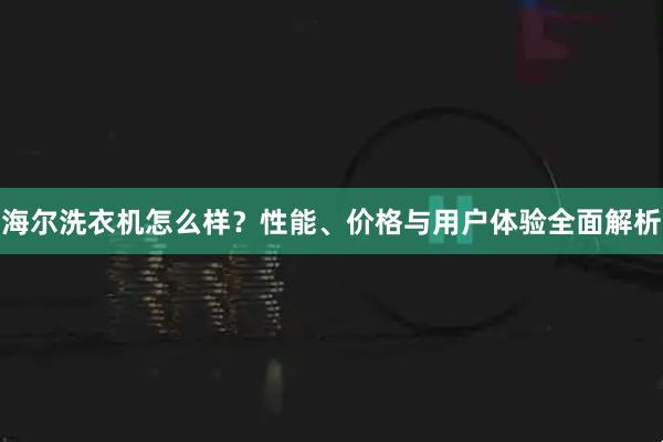 海尔洗衣机怎么样？性能、价格与用户体验全面解析