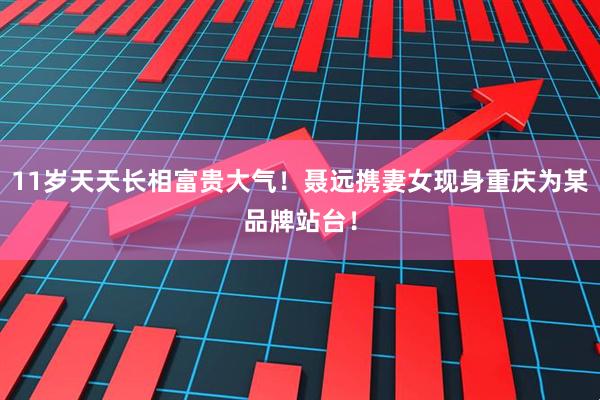 11岁天天长相富贵大气！聂远携妻女现身重庆为某品牌站台！
