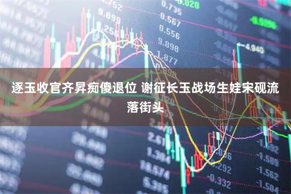 逐玉收官齐昇痴傻退位 谢征长玉战场生娃宋砚流落街头