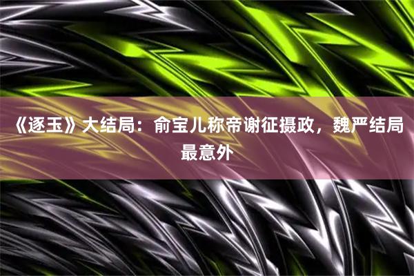《逐玉》大结局：俞宝儿称帝谢征摄政，魏严结局最意外