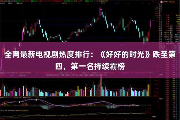 全网最新电视剧热度排行：《好好的时光》跌至第四，第一名持续霸榜