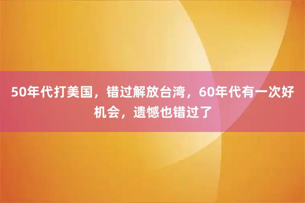 50年代打美国，错过解放台湾，60年代有一次好机会，遗憾也错过了