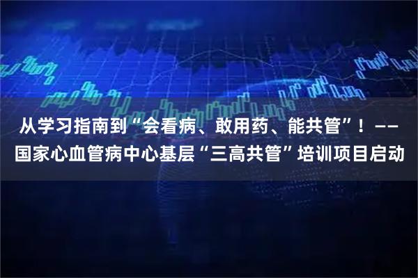 从学习指南到“会看病、敢用药、能共管”！——国家心血管病中心基层“三高共管”培训项目启动