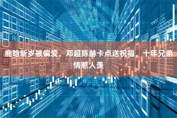 鹿晗新岁被偏爱，邓超陈赫卡点送祝福，十年兄弟情惹人羡