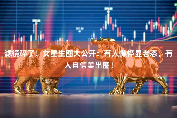 滤镜碎了！女星生图大公开：有人憔悴显老态，有人自信美出圈！
