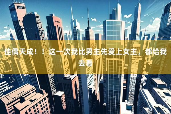 佳偶天成！！这一次我比男主先爱上女主，都给我去看