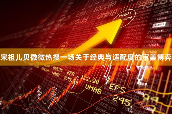 宋祖儿贝微微热搜一场关于经典与适配度的审美博弈