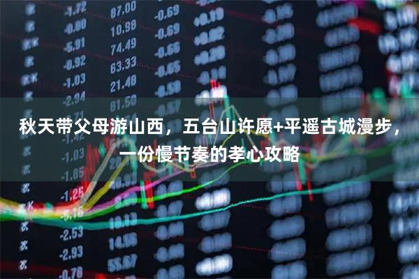 秋天带父母游山西，五台山许愿+平遥古城漫步，一份慢节奏的孝心攻略