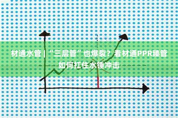 材通水管 | “三层管”也爆裂？看材通PPR臻管如何扛住水锤冲击