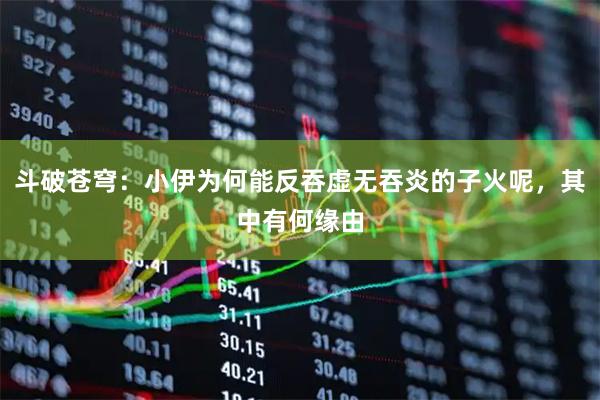 斗破苍穹：小伊为何能反吞虚无吞炎的子火呢，其中有何缘由