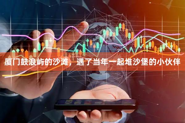 厦门鼓浪屿的沙滩，遇了当年一起堆沙堡的小伙伴