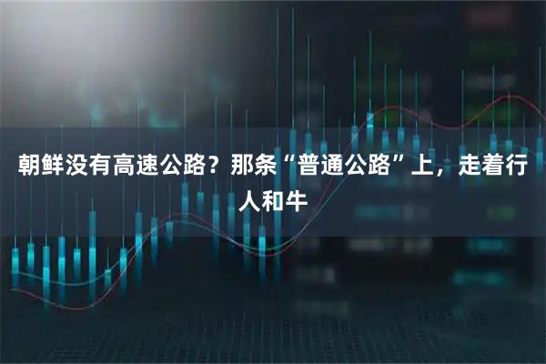 朝鲜没有高速公路？那条“普通公路”上，走着行人和牛