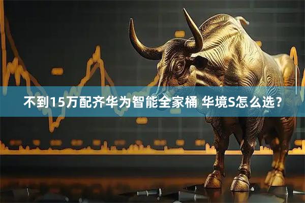 不到15万配齐华为智能全家桶 华境S怎么选？