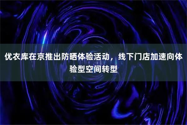 优衣库在京推出防晒体验活动，线下门店加速向体验型空间转型