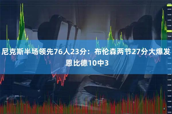 尼克斯半场领先76人23分：布伦森两节27分大爆发 恩比德10中3