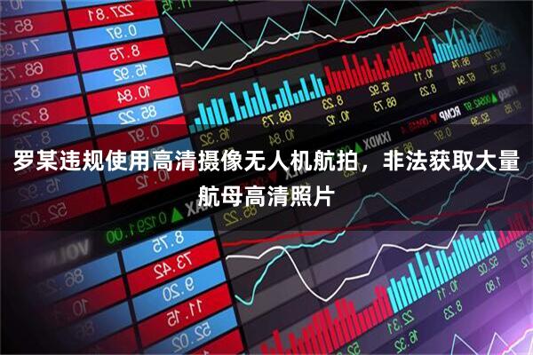 罗某违规使用高清摄像无人机航拍，非法获取大量航母高清照片