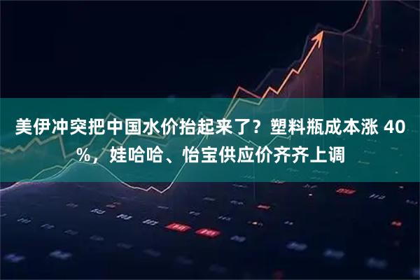 美伊冲突把中国水价抬起来了？塑料瓶成本涨 40%，娃哈哈、怡宝供应价齐齐上调